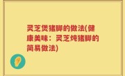 灵芝煲猪脚的做法(健康美味：灵芝炖猪脚的简易做法)