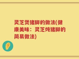 灵芝煲猪脚的做法(健康美味：灵芝炖猪脚的简易做法)