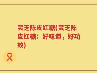 灵芝陈皮红糖(灵芝陈皮红糖：好味道，好功效)