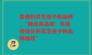 靠谱的灵芝孢子粉品牌_“精选高品质：年值得信任的灵芝孢子粉品牌推荐”
