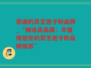 靠谱的灵芝孢子粉品牌_“精选高品质：年值得信任的灵芝孢子粉品牌推荐”