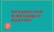 黑灵芝龙胆贴片孕妇可用(黑灵芝龙胆贴片可安全用于孕妇)