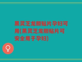 黑灵芝龙胆贴片孕妇可用(黑灵芝龙胆贴片可安全用于孕妇)
