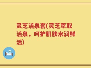 灵芝活泉套(灵芝萃取活泉，呵护肌肤水润鲜活)