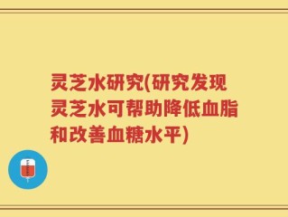 灵芝水研究(研究发现灵芝水可帮助降低血脂和改善血糖水平)