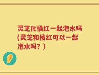 灵芝化橘红一起泡水吗(灵芝和橘红可以一起泡水吗？)