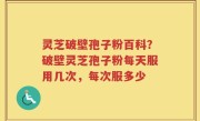 灵芝破壁孢子粉百科？破壁灵芝孢子粉每天服用几次，每次服多少