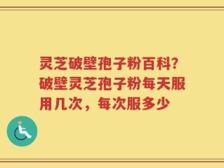 灵芝破壁孢子粉百科？破壁灵芝孢子粉每天服用几次，每次服多少