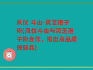 凤仪 斗山-灵芝孢子粉(凤仪斗山与灵芝孢子粉合作，推出高品质保健品)