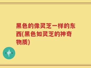 黑色的像灵芝一样的东西(黑色如灵芝的神奇物质)