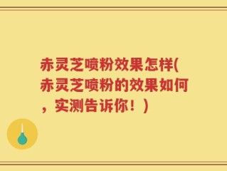 赤灵芝喷粉效果怎样(赤灵芝喷粉的效果如何，实测告诉你！)