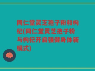 同仁堂灵芝孢子粉和枸杞(同仁堂灵芝孢子粉与枸杞开启强健身体新模式)