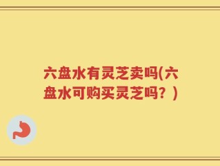 六盘水有灵芝卖吗(六盘水可购买灵芝吗？)
