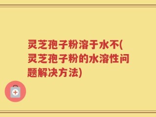 灵芝孢子粉溶于水不(灵芝孢子粉的水溶性问题解决方法)