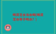 喝灵芝水当水喝(喝灵芝水等于喝水？)