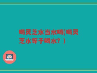 喝灵芝水当水喝(喝灵芝水等于喝水？)