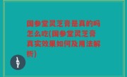 国参堂灵芝膏是真的吗怎么吃(国参堂灵芝膏真实效果如何及用法解析)