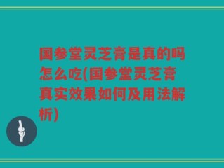 国参堂灵芝膏是真的吗怎么吃(国参堂灵芝膏真实效果如何及用法解析)