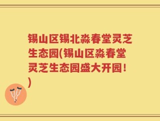 锡山区锡北淼春堂灵芝生态园(锡山区淼春堂灵芝生态园盛大开园！)