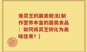 像灵芝的菌类做法(制作营养丰富的菌类食品：如何将灵芝转化为美味佳肴？)