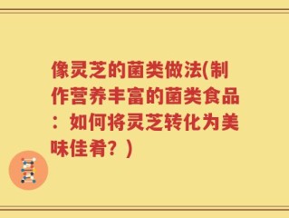 像灵芝的菌类做法(制作营养丰富的菌类食品：如何将灵芝转化为美味佳肴？)