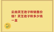 云南灵芝孢子粉销售价格？灵芝孢子粉多少钱一盒
