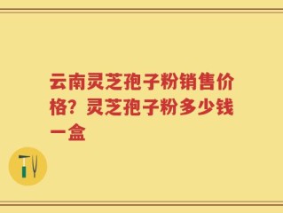 云南灵芝孢子粉销售价格？灵芝孢子粉多少钱一盒