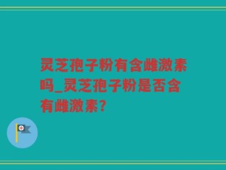 灵芝孢子粉有含雌激素吗_灵芝孢子粉是否含有雌激素？