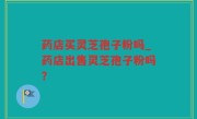 药店买灵芝孢子粉吗_药店出售灵芝孢子粉吗？