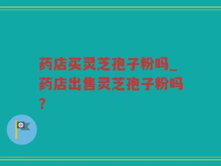 药店买灵芝孢子粉吗_药店出售灵芝孢子粉吗？