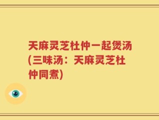 天麻灵芝杜仲一起煲汤(三味汤：天麻灵芝杜仲同煮)