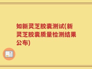 如新灵芝胶囊测试(新灵芝胶囊质量检测结果公布)