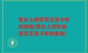 雷允上破壁灵芝孢子粉经销商(雷允上授权破壁灵芝孢子粉销售商)