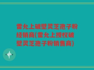 雷允上破壁灵芝孢子粉经销商(雷允上授权破壁灵芝孢子粉销售商)