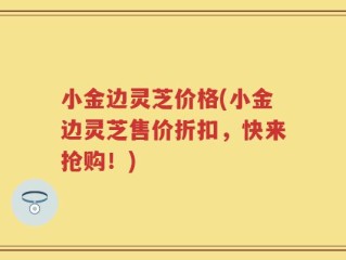 小金边灵芝价格(小金边灵芝售价折扣，快来抢购！)