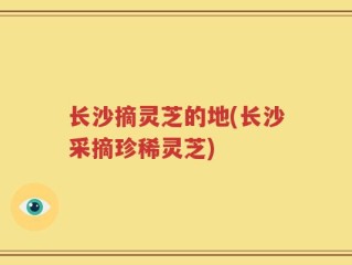 长沙摘灵芝的地(长沙采摘珍稀灵芝)