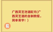 广西灵芝泡酒配方(广西灵芝酒的自制教程，简单易学！)