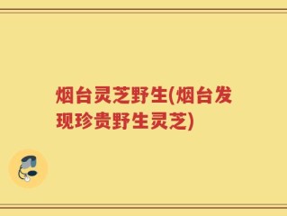 烟台灵芝野生(烟台发现珍贵野生灵芝)