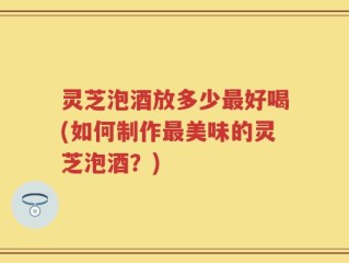 灵芝泡酒放多少最好喝(如何制作最美味的灵芝泡酒？)