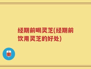 经期前喝灵芝(经期前饮用灵芝的好处)