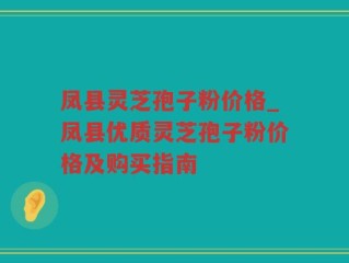 凤县灵芝孢子粉价格_凤县优质灵芝孢子粉价格及购买指南