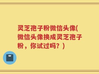 灵芝孢子粉微信头像(微信头像换成灵芝孢子粉，你试过吗？)