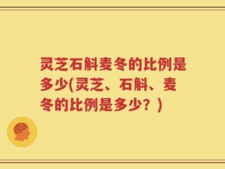 灵芝石斛麦冬的比例是多少(灵芝、石斛、麦冬的比例是多少？)
