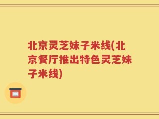 北京灵芝妹子米线(北京餐厅推出特色灵芝妹子米线)