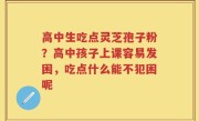 高中生吃点灵芝孢子粉？高中孩子上课容易发困，吃点什么能不犯困呢