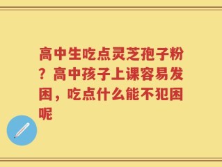 高中生吃点灵芝孢子粉？高中孩子上课容易发困，吃点什么能不犯困呢