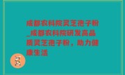 成都农科院灵芝孢子粉_成都农科院研发高品质灵芝孢子粉，助力健康生活