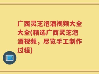 广西灵芝泡酒视频大全大全(精选广西灵芝泡酒视频，尽览手工制作过程)