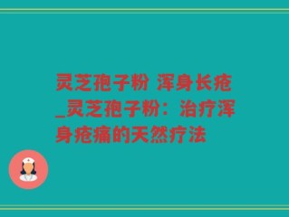 灵芝孢子粉 浑身长疮_灵芝孢子粉：治疗浑身疮痛的天然疗法