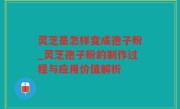 灵芝是怎样变成孢子粉_灵芝孢子粉的制作过程与应用价值解析